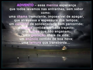 ADVENTO – essa menina esperança

que todos levamos nas entranhas, sem saber
como;
uma chama tremulante, impossível de apagar,
que atravessa a espessura dos tempos;
um caminho de solidariedade bem percorrido;
a alegria contida em cada trajecto;
uns sulcos que não enganam;
uma gestação cheia de vida;
um anúncio contido de boa nova;
uma ternura que transborda...

 