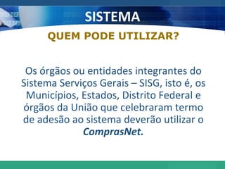 SISTEMA QUEM PODE UTILIZAR? Os órgãos ou entidades integrantes do Sistema Serviços Gerais – SISG, isto é, os Municípios, Estados, Distrito Federal e órgãos da União que celebraram termo de adesão ao sistema deverão utilizar o  ComprasNet. 