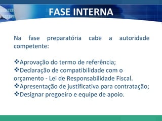 FASE INTERNA Na fase preparatória cabe a autoridade competente: Aprovação do termo de referência; Declaração de compatibilidade com o orçamento - Lei de Responsabilidade Fiscal. Apresentação de justificativa para contratação; Designar pregoeiro e equipe de apoio. 