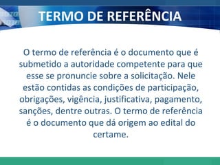 TERMO DE REFERÊNCIA O termo de referência é o documento que é submetido a autoridade competente para que esse se pronuncie sobre a solicitação. Nele estão contidas as condições de participação, obrigações, vigência, justificativa, pagamento, sanções, dentre outras. O termo de referência é o documento que dá origem ao edital do certame. 