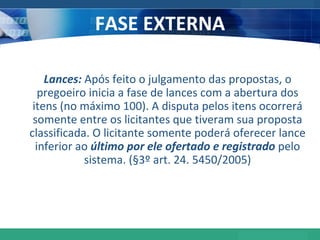 FASE EXTERNA Lances:  Após feito o julgamento das propostas, o pregoeiro inicia a fase de lances com a abertura dos itens (no máximo 100). A disputa pelos itens ocorrerá somente entre os licitantes que tiveram sua proposta classificada. O licitante somente poderá oferecer lance inferior ao  último por ele ofertado e registrado  pelo sistema. (§3º art. 24. 5450/2005) 