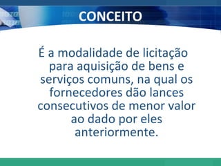 CONCEITO É a modalidade de licitação para aquisição de bens e serviços  comuns , na qual os fornecedores dão lances consecutivos de menor valor ao dado por eles anteriormente. 