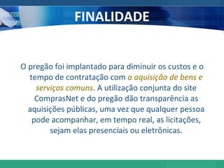 FINALIDADE O pregão foi implantado para diminuir os custos e o tempo de contratação com  a aquisição de bens e serviços comuns . A utilização conjunta do site ComprasNet e do pregão dão transparência as aquisições públicas, uma vez que qualquer pessoa pode acompanhar, em tempo real, as licitações, sejam elas presenciais ou eletrônicas. 