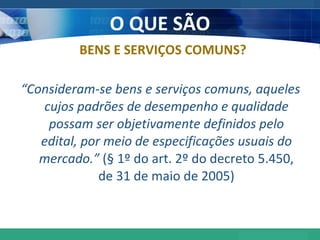 O QUE SÃO “ Consideram-se bens e serviços comuns, aqueles cujos padrões de desempenho e qualidade possam ser objetivamente definidos pelo edital, por meio de especificações usuais do mercado.”  (§ 1º do art. 2º do decreto 5.450, de 31 de maio de 2005) BENS E SERVIÇOS COMUNS? 