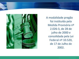 A modalidade pregão foi instituída pela Medida Provisória nº 2.026-3, de 28 de julho de 2000 e consolidada pela Lei Federal nº 10.520, de 17 de Julho de 2002. 