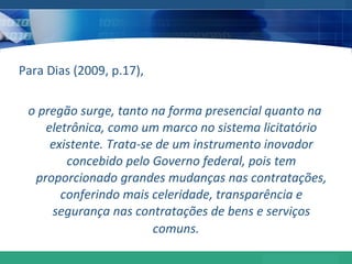 Para Dias (2009, p.17), o pregão surge, tanto na forma presencial quanto na eletrônica, como um marco no sistema licitatório existente. Trata-se de um instrumento inovador concebido pelo Governo federal, pois tem proporcionado grandes mudanças nas contratações, conferindo mais celeridade, transparência e segurança nas contratações de bens e serviços comuns.  