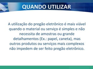 QUANDO UTILIZAR A utilização do pregão eletrônico é mais viável quando o material ou serviço é simples e não necessita de amostras ou grande detalhamentos (Ex.: papel, caneta), mas outros produtos ou serviços mais complexos não impedem de ser feito pregão eletrônico. 