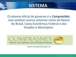 SISTEMA O sistema oficial do governo é o  ComprasNet , mas existem outros sistemas como do Banco do Brasil, Caixa Econômica Federal e dos Estados e Municípios. www.comprasnet.gov.br 