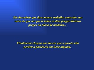 Ele descobriu que dava menos trabalho controlar sua raiva do que ter que ir todos os dias pregar diversos pregos na placa de madeira...  Finalmente chegou um dia em que o garoto não perdeu a paciência em hora alguma.  