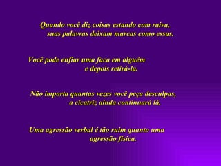 Quando você diz coisas estando com raiva,  suas palavras deixam marcas como essas. Você pode enfiar uma faca em alguém  e depois retirá-la.  Não importa quantas vezes você peça desculpas,  a cicatriz ainda continuará lá.  Uma agressão verbal é tão ruim quanto uma  agressão física. 