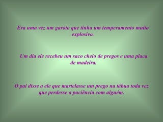 Era uma vez um garoto que tinha um temperamento muito explosivo. Um dia ele recebeu um saco cheio de pregos e uma placa de madeira. O pai disse a ele que martelasse um prego na tábua toda vez que perdesse a paciência com alguém. 