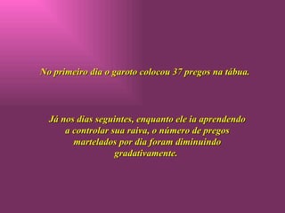 No primeiro dia o garoto colocou 37 pregos na tábua. Já nos dias seguintes, enquanto ele ia aprendendo a controlar sua raiva, o número de pregos martelados por dia foram diminuindo gradativamente.  