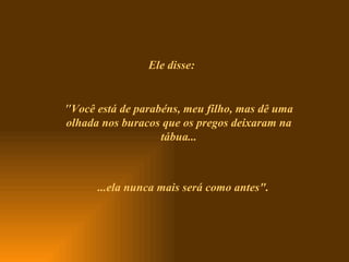 Ele disse: " Você está de parabéns, meu filho, mas dê uma olhada nos buracos que os pregos deixaram na tábua... ...ela nunca mais será como antes". 