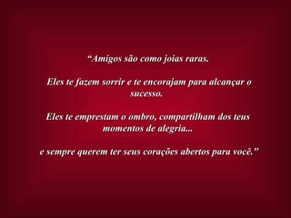 “ Amigos são como joias raras.  Eles te fazem sorrir e te encorajam para alcançar o sucesso.  Eles te emprestam o ombro, compartilham dos teus momentos de alegria...  e sempre querem ter seus corações abertos para você." 