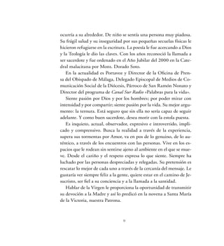 ocurría a su alrededor. De niño se sentía una persona muy piadosa.
Su frágil salud y su inseguridad por sus pequeñas secuelas físicas le
hicieron refugiarse en la escritura. La poesía le fue acercando a Dios
y la Teología le dio las claves. Con los años reconoció la llamada a
ser sacerdote y fue ordenado en el Año Jubilar del 2000 en la Cate-
dral malacitana por Mons. Dorado Soto.
En la actualidad es Portavoz y Director de la Oficina de Pren-
sa del Obispado de Málaga, Delegado Episcopal de Medios de Co-
municación Social de la Diócesis, Párroco de San Ramón Nonato y
Director del programa de Canal Sur Radio «Palabras para la vida».
Siente pasión por Dios y por los hombres; por poder mirar con
intensidad y por compartir; siente pasión por la vida. Su mejor argu-
mento: la ternura. Está seguro que sin ella no sería capaz de seguir
adelante. Y como buen sacerdote, desea morir con la estola puesta.
Es inquieto, actual, observador, expresivo e introvertido, impli-
cado y comprensivo. Busca la realidad a través de la experiencia,
supera sus tormentas por Amor, va en pos de lo genuino, de lo au-
téntico, a través de los encuentros con las personas. Vive en los es-
pacios que le rodean sin sentirse ajeno al ambiente en el que se mue-
ve. Desde el cariño y el respeto expresa lo que siente. Siempre ha
luchado por las personas despreciadas y relegadas. Su pretensión es
rescatar lo mejor de cada uno a través de la cercanía del mensaje. Le
gustaría ver siempre feliz a la gente, quiere estar en el camino de Je-
sucristo, ser fiel a su conciencia y a la llamada a la santidad.
Hablar de la Virgen le proporciona la oportunidad de transmitir
su devoción a la Madre y así lo predicó en la novena a Santa María
de la Victoria, nuestra Patrona.
 