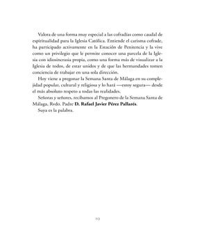 10
Valora de una forma muy especial a las cofradías como caudal de
espiritualidad para la Iglesia Católica. Entiende el carisma cofrade,
ha participado activamente en la Estación de Penitencia y la vive
como un privilegio que le permite conocer una parcela de la Igle-
sia con idiosincrasia propia, como una forma más de visualizar a la
Iglesia de todos, de estar unidos y de que las hermandades tomen
conciencia de trabajar en una sola dirección.
Hoy viene a pregonar la Semana Santa de Málaga en su comple-
jidad popular, cultural y religiosa y lo hará —estoy segura— desde
el más absoluto respeto a todas las realidades.
Señoras y señores, recibamos al Pregonero de la Semana Santa de
Málaga, Rvdo. Padre D. Rafael Javier Pérez Pallarés.
Suya es la palabra.
 
