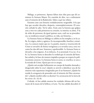 17
Málaga, es primavera. Apenas faltan siete días para que dé co-
mienzo la Semana Mayor. En cuestión de días, vas a enfrentarte
ante el misterio de la Redención. Sabes a qué me refiero.
Estamos ante una historia verdaderamente inagotable. A la que
hay que acceder descalzo, despacio, contemplativamente. El cora-
zón cofrade lo sabe. Tú lo sabes. Estás ante la historia que golpea
una y otra vez cada primavera tu corazón, tu interior, tu alma. Y la
de miles de personas; da igual quienes sean, cuál sea su proceden-
cia, su tendencia sexual o política, su vida, sus historias…
La Semana Santa en Málaga se celebra en los templos y en la ca-
lle. Es trágica, dulce y agónica. Es incomprensible, familiar y misté-
rica. La conoces mejor que yo. La pasión, muerte y resurrección de
Cristo te envuelve de forma vertiginosa y te revuelca una y otra vez
como las olas del mar. Inmenso y aprehensible. La Semana Santa te
devuelve a los orígenes. A tu infancia. A tu juventud. A tu ser. A tu
fe. La Semana Santa te descubre la verdad que el corazón del hom-
bre anhela y lo hace de manera impúdica porque no respeta lo polí-
ticamente correcto. La Semana Santa te azota, te crucifica, te une a
la mirada de Cristo. Quizá por eso te atrapa.
¿Quién osó esculpir bellamente un cuerpo de hombre desnudo y
desgarrado sobre la cruz? ¿Quién se atrevió a dulcificar una de las
muertes más espantosas imaginadas por el ser humano? ¿Quién ha
tenido la arrogancia de pretender asir el misterio de Dios encarna-
do? «¿Quién meditó sobre su destino? Lo arrancaron de la tierra de
los vivos» (Is. 53, 8).
Cofrade, tú has sabido mostrar las verdades últimas del ser hu-
mano de la mano de la belleza y el arte. Tú, has sabido descubrir el
17
 