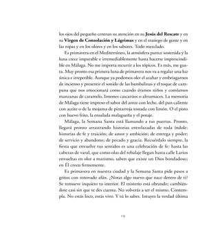 19
los ojos del pequeño centran su atención en su Jesús del Rescate y en
su Virgen de Consolación y Lágrimas y en el trasiego de gente y en
las ropas y en los olores y en los sabores. Todo mezclado.
Es primavera en el Mediterráneo, la atmósfera parece sostenida y la
luna crece imparable e irremediablemente hasta hacerse imprescindi-
ble en Málaga. No me importa recurrir a los tópicos. Es más, me gus-
ta. Muy pronto esa primera luna de primavera nos va a regalar una luz
única e irrepetible. Aunque ya podemos oler el azahar y embriagarnos
de incienso y presentir el sonido de las bambalinas y el toque de cam-
pana que nos emocionará como cuando éramos niños y comíamos
manzanas de caramelo, limones cascarúos o altramuces. La memoria
de Málaga tiene impreso el sabor del arroz con leche, del pan caliente
con aceite o de la mojama de pintarroja tostada con limón. O el pisto
con huevo frito, la ensalada malagueña y el potaje.
Málaga, la Semana Santa está llamando a tus puertas. Pronto,
llegará pronto arrastrando historias entrelazadas de toda índole:
historias de fe y traición; de amor y ambición; de entrega y poder;
de servicio y abandono; de pecado y gracia. Recuérdalo siempre, la
fiesta que envuelve tus sentidos es una celebración de fe: hasta las
cabezas de varal, que como olas del rebalaje llegan hasta calle Larios
envueltas en olor a marismo, saben que existe un Dios bondadoso;
en Él creen firmemente.
Es primavera en nuestra ciudad y la Semana Santa pide pasos a
gritos con renovado afán. ¿Notas algo nuevo que nace dentro de ti?
Se remueve inquieto tu interior. El misterio está obrando; cambián-
dote casi sin que te des cuenta. No volverás a ser el mismo. Contem-
pla. No estás loco, estás vivo. Y tú lo sabes. Intuyes la verdad última
 