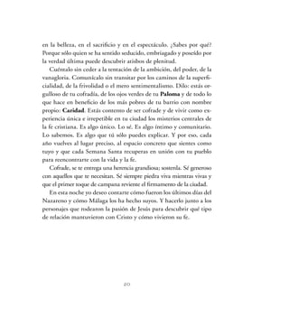20
en la belleza, en el sacrificio y en el espectáculo. ¿Sabes por qué?
Porque sólo quien se ha sentido seducido, embriagado y poseído por
la verdad última puede descubrir atisbos de plenitud.
Cuéntalo sin ceder a la tentación de la ambición, del poder, de la
vanagloria. Comunícalo sin transitar por los caminos de la superfi-
cialidad, de la frivolidad o el mero sentimentalismo. Dilo: estás or-
gulloso de tu cofradía, de los ojos verdes de tu Paloma y de todo lo
que hace en beneficio de los más pobres de tu barrio con nombre
propio: Caridad. Estás contento de ser cofrade y de vivir como ex-
periencia única e irrepetible en tu ciudad los misterios centrales de
la fe cristiana. Es algo único. Lo sé. Es algo íntimo y comunitario.
Lo sabemos. Es algo que tú sólo puedes explicar. Y por eso, cada
año vuelves al lugar preciso, al espacio concreto que sientes como
tuyo y que cada Semana Santa recuperas en unión con tu pueblo
para reencontrarte con la vida y la fe.
Cofrade, se te entrega una herencia grandiosa; sostenla. Sé generoso
con aquellos que te necesitan. Sé siempre piedra viva mientras vivas y
que el primer toque de campana reviente el firmamento de la ciudad.
En esta noche yo deseo contarte cómo fueron los últimos días del
Nazareno y cómo Málaga los ha hecho suyos. Y hacerlo junto a los
personajes que rodearon la pasión de Jesús para descubrir qué tipo
de relación mantuvieron con Cristo y cómo vivieron su fe.
 
