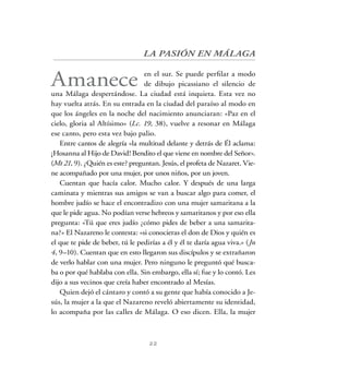 22
LA PASIÓN EN MÁLAGA
Amanece en el sur. Se puede perfilar a modo
de dibujo picassiano el silencio de
una Málaga despertándose. La ciudad está inquieta. Esta vez no
hay vuelta atrás. En su entrada en la ciudad del paraíso al modo en
que los ángeles en la noche del nacimiento anunciaran: «Paz en el
cielo, gloria al Altísimo» (Lc. 19, 38), vuelve a resonar en Málaga
ese canto, pero esta vez bajo palio.
Entre cantos de alegría «la multitud delante y detrás de Él aclama:
¡Hosanna al Hijo de David! Bendito el que viene en nombre del Señor».
(Mt 21, 9). ¿Quién es este? preguntan. Jesús, el profeta de Nazaret. Vie-
ne acompañado por una mujer, por unos niños, por un joven.
Cuentan que hacía calor. Mucho calor. Y después de una larga
caminata y mientras sus amigos se van a buscar algo para comer, el
hombre judío se hace el encontradizo con una mujer samaritana a la
que le pide agua. No podían verse hebreos y samaritanos y por eso ella
pregunta: «Tú que eres judío ¿cómo pides de beber a una samarita-
na?» El Nazareno le contesta: «si conocieras el don de Dios y quién es
el que te pide de beber, tú le pedirías a él y él te daría agua viva.» (Jn
4, 9–10). Cuentan que en esto llegaron sus discípulos y se extrañaron
de verlo hablar con una mujer. Pero ninguno le preguntó qué busca-
ba o por qué hablaba con ella. Sin embargo, ella sí; fue y lo contó. Les
dijo a sus vecinos que creía haber encontrado al Mesías.
Quien dejó el cántaro y contó a su gente que había conocido a Je-
sús, la mujer a la que el Nazareno reveló abiertamente su identidad,
lo acompaña por las calles de Málaga. O eso dicen. Ella, la mujer
 