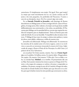 23
samaritana. O simplemente una mujer. Da igual. Pero ¡qué mujer!
La mujer que trató inicialmente de tú a tú a Jesús camina con Él
junto a los más pequeños, los preferidos del Nazareno. Y junto a
uno de sus discípulos, Juan. De él te contaré algo más tarde.
En su Entrada Triunfal en Jerusalén, cada domingo de Ramos
descubrimos en Málaga junto a Cristo a testigos de la fe: a Juan el Evan-
gelista, el amigo joven, fiel y valiente; a la mujer con la que Jesús entabló
deliberadamente una conversación y a los niños, sus preferidos. El Na-
zareno pisa Málaga con la autoridad del rey cercano que requisa los me-
dios de transporte para su desplazamiento. Toma un borrico para más
tarde devolverlo. Es un rey humilde. Y el pueblo lo sabe, lo siente, lo de-
tecta. Y Málaga lo hace suyo, lo arropa y aclama entre palmas y ramos
de olivos; entre júbilo y alabanzas a orillas de nuestro mar.
Jerusalén está alborotada. Málaga está alborotada. Se estremecen
las entrañas de la ciudad como si la tierra rugiese, como si se revol-
viera a causa de un terremoto intuyendo la muerte de Cristo. Salpi-
cando de sangre y llanto el Patio de los Naranjos, la calle Císter y el
palacio de los Zea–Salvatierra.
¿La escuchas? Es Cristo yacente, muerto. Yace en el Santo Sepul-
cro, en el catafalco. Es belleza serena. Es muerte dulce. Desgarradora.
No respira. Ha muerto. Está muerto. Y Ella sola. Con su dolor a so-
las. La mirada baja. Soledad, es su nombre. El pensamiento ido con
su Hijo. Está ausente mientras los tronos se paran en Duque de la Vic-
toria y a los toques de campana se vuelven a levantar y emprenden su
andadura. De pronto, emerge la torre de la Catedral; el hogar de todos,
buscando la mirada huidiza de la Madre para que descanse en su do-
lor; para que le duelan menos los siete puñales que atravesaron su alma.
 