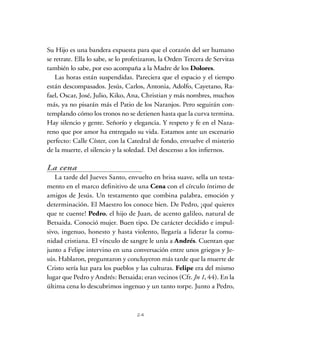 24
Su Hijo es una bandera expuesta para que el corazón del ser humano
se retrate. Ella lo sabe, se lo profetizaron, la Orden Tercera de Servitas
también lo sabe, por eso acompaña a la Madre de los Dolores.
Las horas están suspendidas. Pareciera que el espacio y el tiempo
están descompasados. Jesús, Carlos, Antonia, Adolfo, Cayetano, Ra-
fael, Oscar, José, Julio, Kiko, Ana, Christian y más nombres, muchos
más, ya no pisarán más el Patio de los Naranjos. Pero seguirán con-
templando cómo los tronos no se detienen hasta que la curva termina.
Hay silencio y gente. Señorío y elegancia. Y respeto y fe en el Naza-
reno que por amor ha entregado su vida. Estamos ante un escenario
perfecto: Calle Císter, con la Catedral de fondo, envuelve el misterio
de la muerte, el silencio y la soledad. Del descenso a los infiernos.
La cena
La tarde del Jueves Santo, envuelto en brisa suave, sella un testa-
mento en el marco definitivo de una Cena con el círculo íntimo de
amigos de Jesús. Un testamento que combina palabra, emoción y
determinación. El Maestro los conoce bien. De Pedro, ¡qué quieres
que te cuente! Pedro, el hijo de Juan, de acento galileo, natural de
Betsaida. Conoció mujer. Buen tipo. De carácter decidido e impul-
sivo, ingenuo, honesto y hasta violento, llegaría a liderar la comu-
nidad cristiana. El vínculo de sangre le unía a Andrés. Cuentan que
junto a Felipe intervino en una conversación entre unos griegos y Je-
sús. Hablaron, preguntaron y concluyeron más tarde que la muerte de
Cristo sería luz para los pueblos y las culturas. Felipe era del mismo
lugar que Pedro y Andrés: Betsaida; eran vecinos (Cfr. Jn 1, 44). En la
última cena lo descubrimos ingenuo y un tanto torpe. Junto a Pedro,
 