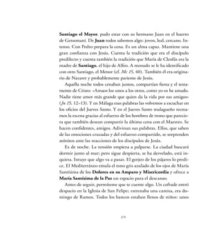Santiago el Mayor, pudo estar con su hermano Juan en el huerto
de Getsemaní. De Juan todos sabemos algo: joven, leal, cercano. In-
tenso. Con Pedro prepara la cena. Es un alma capaz. Mantiene una
gran confianza con Jesús. Cuenta la tradición que era el discípulo
predilecto y cuenta también la tradición que María de Cleofás era la
madre de Santiago, el hijo de Alfeo. A menudo se le ha identificado
con otro Santiago, el Menor (cf. Mc 15, 40). También él era origina-
rio de Nazaret y probablemente pariente de Jesús.
Aquella noche todos cenaban juntos, compartían fiesta y el testa-
mento de Cristo: «Amaos los unos a los otros, como yo os he amado.
Nadie tiene amor más grande que quien da la vida por sus amigos»
(Jn 15, 12–13). Y en Málaga esas palabras las volvemos a escuchar en
los oficios del Jueves Santo. Y en el Jueves Santo malagueño recrea-
mos la escena gracias al esfuerzo de los hombres de trono que parecie-
ra que también desean compartir la última cena con el Maestro. Se
hacen confidentes, amigos. Adivinan sus palabras. Ellos, que saben
de las emociones cruzadas y del esfuerzo compartido, se sorprenden
atónitos ante las reacciones de los discípulos de Jesús.
Es de noche. La tensión empieza a palparse. La ciudad buscará
dormir junto al mar; pero sigue despierta, se ha desvelado, está in-
quieta. Intuye que algo va a pasar. El gorjeo de los pájaros lo predi-
ce. El Mediterráneo emula el tono gris azulado de los ojos de María
Santísima de los Dolores en su Amparo y Misericordia y ofrece a
María Santísima de la Paz un espacio para el descanso.
Antes de seguir, permíteme que te cuente algo. Un cofrade entró
despacio en la Iglesia de San Felipe; estrenaba una camisa, era do-
mingo de Ramos. Todos los bancos estaban llenos de niños: unos
25
 