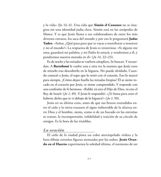 27
y la vida» (Jn 14, 6). Una vida que Simón el Cananeo no se ima-
gina sin una identidad judía clara. Simón está en las antípodas de
Mateo. Y es que Jesús llama a sus colaboradores de entre los más
diversos estratos, los saca del mundo y por eso le preguntará Judas
Tadeo: «Señor, ¿Qué pasa para que te vayas a manifestar a nosotros
y no al mundo?» La respuesta de Jesús es misteriosa: «Si alguno me
ama, guardará mi palabra, y mi Padre lo amará, y vendremos a él, y
pondremos nuestra morada en él» (Jn 14, 22–23).
Es de noche y las miradas se vuelven cómplices. Se buscan. Y recuer-
dan. A Bartolomé le vuelve una y otra vez la manera que Jesús tuvo
de mirarlo tras descubrirlo en la higuera. No puede olvidarlo. Cuan-
do conoció a Jesús, el supo que lo miró con el corazón. Eso lo marcó
para siempre. ¡Cómo dejan huella las miradas limpias! Él se siente to-
cado en el corazón por Jesús, se siente comprendido. Y responde con
una confesión de fe hermosa: «Rabbí, tú eres el Hijo de Dios, tú eres el
Rey de Israel» (Jn 1, 49). Y Jesús le respondió: «¿Te basta para creer el
haberte dicho que te vi debajo de la higuera?» (Jn 1, 50).
Jesús en su última cena, antes de que sus brazos extendidos en-
tre el cielo y la tierra trazasen el signo imborrable de la alianza en-
tre Dios y el hombre, siente, como si de un bocado en las entrañas
se tratase, la incomprensión, infidelidad y traición de su círculo de
amigos. Es la hora de las tinieblas.
La oración
El cielo de la ciudad pinta un color aterciopelado violeta y la
luna dibuja extrañas figuras atenuadas por las nubes. Jesús Oran-
do en el Huerto experimenta la soledad última, el tormento de ser
 