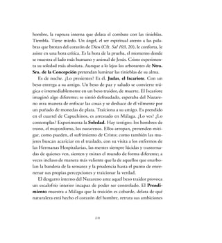 hombre, la ruptura interna que delata el combate con las tinieblas.
Tiembla. Tiene miedo. Un ángel, el ser espiritual atento a las pala-
bras que brotan del corazón de Dios (Cfr. Sal 103, 20), le conforta, le
asiste en una hora crítica. Es la hora de la prueba, el momento donde
se muestra el lado más humano y animal de Jesús. Cristo experimen-
ta su soledad más absoluta. Aunque a lo lejos los arbotantes de Ntra.
Sra. de la Concepción pretendan luminar las tinieblas de su alma.
Es de noche. ¿Lo presientes? Es él. Judas, el Iscariote. Con un
beso entrega a su amigo. Un beso de paz y saludo se convierte trá-
gica e irremediablemente en un beso traidor, de muerte. El Iscariote
imaginó algo diferente; se sintió defraudado, esperaba del Nazare-
no otra manera de enfocar las cosas y se deshace de él vilmente por
un puñado de monedas de plata. Traiciona a su amigo. Es prendido
en el cuartel de Capuchinos, es arrestado en Málaga. ¿Lo ves? ¿Lo
contemplas? Experimenta la Soledad. Hay testigos: los hombres de
trono, el mayordomo, los nazarenos. Ellos arropan, pretenden miti-
gar, como pueden, el sufrimiento de Cristo; como también las mu-
jeres buscan acariciar en el traslado, con su visita a los enfermos de
las Hermanas Hospitalarias, las mentes siempre lúcidas y trastorna-
das de quienes ven, sienten y miran el mundo de forma diferente; a
veces incluso de manera más valiente que la de aquellos que enarbo-
lan la bandera de la sensatez y la prudencia hasta el punto de enve-
nenar sus propias percepciones y traicionar la verdad.
El desgarro interno del Nazareno ante aquel beso traidor provoca
un escalofrío interior incapaz de poder ser controlado. El Prendi-
miento muestra a Málaga que la traición es cobarde, delata de qué
naturaleza está hecho el corazón del hombre, retrata sus ambiciones
28
 