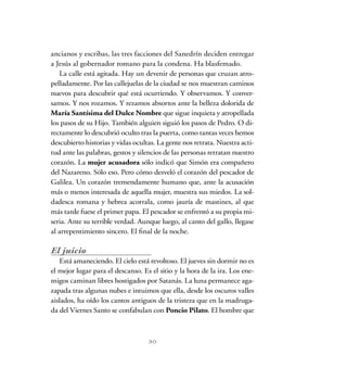 ancianos y escribas, las tres facciones del Sanedrín deciden entregar
a Jesús al gobernador romano para la condena. Ha blasfemado.
La calle está agitada. Hay un devenir de personas que cruzan atro-
pelladamente. Por las callejuelas de la ciudad se nos muestran caminos
nuevos para descubrir qué está ocurriendo. Y observamos. Y conver-
samos. Y nos rozamos. Y rezamos absortos ante la belleza dolorida de
María Santísima del Dulce Nombre que sigue inquieta y atropellada
los pasos de su Hijo. También alguien siguió los pasos de Pedro. O di-
rectamente lo descubrió oculto tras la puerta, como tantas veces hemos
descubierto historias y vidas ocultas. La gente nos retrata. Nuestra acti-
tud ante las palabras, gestos y silencios de las personas retratan nuestro
corazón. La mujer acusadora sólo indicó que Simón era compañero
del Nazareno. Sólo eso. Pero cómo desveló el corazón del pescador de
Galilea. Un corazón tremendamente humano que, ante la acusación
más o menos interesada de aquella mujer, muestra sus miedos. La sol-
dadesca romana y hebrea acorrala, como jauría de mastines, al que
más tarde fuese el primer papa. El pescador se enfrentó a su propia mi-
seria. Ante su terrible verdad. Aunque luego, al canto del gallo, llegase
al arrepentimiento sincero. El final de la noche.
El juicio
Está amaneciendo. El cielo está revoltoso. El jueves sin dormir no es
el mejor lugar para el descanso. Es el sitio y la hora de la ira. Los ene-
migos caminan libres hostigados por Satanás. La luna permanece aga-
zapada tras algunas nubes e intuimos que ella, desde los oscuros valles
aislados, ha oído los cantos antiguos de la tristeza que en la madruga-
da del Viernes Santo se confabulan con Poncio Pilato. El hombre que
30
 