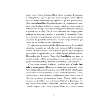 ejerció como prefecto de Judea. El jefe militar encargado de mantener
el orden público, según el principio enunciado por Cicerón: «Que la
salud del pueblo romano sea la ley suprema». Algo de lo que daba cum-
plida cuenta el aquilifer, el funcionario castrense que portaba el estan-
darte con el águila de las legiones romanas. ¡A cuántos juicios sumarios
habrá asistido este tipo y a cuántos interrogatorios! El mundo tampoco
se paró en esta ocasión. Nada le haría prever que sería testigo privile-
giado de un momento crucial en la historia de la humanidad. Cuán-
tas veces somos protagonistas de momentos únicos que dejamos pasar,
que pasan desapercibidos ante nuestro corazón porque olvidamos que
donde hay un hombre hay una historia única.
El gobernador romano de perfil resolutivo no termina de entender la
insistencia y la presión que recibe. En varias ocasiones elude la toma de de-
cisiones. De hecho, manda a Jesús a Herodes, pero ese rey no tiene poder
para mandar al suplicio de la cruz al Galileo, algo que pedía el Sanedrín.
Herodes lo remite de nuevo a Pilatos. ¡Qué Humillación para quien no
cometió pecado! La brisa marinera lo mece y se presenta ante los mala-
gueños con la mirada baja, el hombro descubierto y la túnica blanca.
Cuentan que estaba en el tribunal cuando su mujer, Claudia Pró-
cula, le mandó a decir: «No te metas con ese justo, porque esta noche
he tenido pesadillas horribles por su causa» (Mt 26, 19). Claudia, ¿por
qué te implicas directamente en el juicio contra el Nazareno? ¿Lo co-
nocías? Fuiste la única defensora en el juicio de Jesús. Fuiste la niña de
ojos grises y cuentan que tus padres, Selene y Marco, estaban empa-
rentados con la nobleza más importante del Imperio. Eras sagaz, cul-
ta y crítica con las normas establecidas. Jerusalén, en una época tan
convulsa, te parece una ciudad peligrosa. Conociste el temperamento
31
 