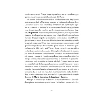 a quien amamantó; Él, que buscó juguetón su rostro cuando era pe-
queño, ahora busca cumplir la voluntad del Padre.
La tensión y el sufrimiento se han vuelto irresistibles. Hay quien
no se atreve a decir a María que las cosas se están poniendo muy feas.
Le cuentan que ha sido arrestado y Coronado de Espinas; los espi-
nos se clavan en el alma de la Madre como se hundieron y grabaron
para siempre aquellas palabras que la piropeaban como llena de Gra-
cia y Esperanza. Aquellas sorprendentes palabras para la joven Ma-
ría están siendo cruelmente puestas en el crisol del sufrimiento, hasta
el punto de dejar sin pulso y sin aliento, como cuando en el Domin-
go de Pasión, a modo de avance del misterio de la Redención, es izada
la sagrada imagen de Cristo para entronizarlo; en ese momento, en el
que sólo se oye el crujir de las cuerdas que lo elevan, es imposible apar-
tar la mirada. Más tarde, será Viernes Santo y cuando tras los oficios
en San Juan se cierren las puertas del templo volverá a crujir la madera
y el metal de los tronos. Será entonces, cuando el nazareno se enfrente
a la muerte y busque la victoria. A modo del torero cuando se viste. La
liturgia taurina, me cuentan que se asemeja al momento en que el na-
zareno con túnica de ruán se viste en soledad. Como el torero se ajus-
ta a su piel el traje de luces para hacerse uno con él. Nazareno y torero
reflexionan sobre el momento trascendente que van a vivir. Estamos
ante dos visiones de la existencia que confluyen: ambas se enfrentan a
la muerte. Y por ende a la vida. Pero mientras el terno exalta al indivi-
duo, la túnica nazarena sirve para ocultar al penitente ante la mirada
dolorosa de María Santísima de Lágrimas y Favores.
Málaga, te anuncio que en Semana Santa te enfrentarás a un calei-
doscopio de sentimientos y emociones, vivirás fiesta y contradicción,
35
 