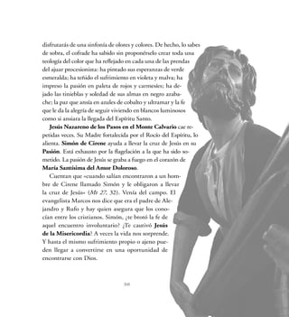 disfrutarás de una sinfonía de olores y colores. De hecho, lo sabes
de sobra, el cofrade ha sabido sin proponérselo crear toda una
teología del color que ha reflejado en cada una de las prendas
del ajuar procesionista: ha pintado sus esperanzas de verde
esmeralda; ha teñido el sufrimiento en violeta y malva; ha
impreso la pasión en paleta de rojos y carmesíes; ha de-
jado las tinieblas y soledad de sus almas en negro azaba-
che; la paz que ansía en azules de cobalto y ultramar y la fe
que le da la alegría de seguir viviendo en blancos luminosos
como si ansiara la llegada del Espíritu Santo.
Jesús Nazareno de los Pasos en el Monte Calvario cae re-
petidas veces. Su Madre fortalecida por el Rocío del Espíritu, lo
alienta. Simón de Cirene ayuda a llevar la cruz de Jesús en su
Pasión. Está exhausto por la flagelación a la que ha sido so-
metido. La pasión de Jesús se graba a fuego en el corazón de
María Santísima del Amor Doloroso.
Cuentan que «cuando salían encontraron a un hom-
bre de Cirene llamado Simón y le obligaron a llevar
la cruz de Jesús» (Mt 27, 32). Venía del campo. El
evangelista Marcos nos dice que era el padre de Ale-
jandro y Rufo y hay quien asegura que los cono-
cían entre los cristianos. Simón, ¿te brotó la fe de
aquel encuentro involuntario? ¿Te cautivó Jesús
de la Misericordia? A veces la vida nos sorprende.
Y hasta el mismo sufrimiento propio o ajeno pue-
den llegar a convertirse en una oportunidad de
encontrarse con Dios.  
36
 