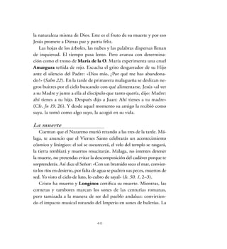 la naturaleza misma de Dios. Este es el fruto de su muerte y por eso
Jesús promete a Dimas paz y patria feliz.
Las hojas de los árboles, las nubes y las palabras dispersas llenan
de inquietud. El tiempo pasa lento. Pero avanza con determina-
ción como el trono de María de la O. María experimenta una cruel
Amargura teñida de rojo. Escucha el grito desgarrador de su Hijo
ante el silencio del Padre: «Dios mío, ¿Por qué me has abandona-
do?» (Salm 22). En la tarde de primavera malagueña se deslizan ne-
gros buitres por el cielo buscando con qué alimentarse. Jesús «al ver
a su Madre y junto a ella al discípulo que tanto quería, dijo: Madre:
ahí tienes a tu hijo. Después dijo a Juan: Ahí tienes a tu madre»
(Cfr. Jn 19, 26). Y desde aquel momento su amigo la recibió como
suya, la tomó como algo suyo, la acogió en su vida.
La muerte
Cuentan que el Nazareno murió rezando a las tres de la tarde. Má-
laga, te anuncio que el Viernes Santo celebrarás un acontecimiento
cósmico y litúrgico: el sol se oscurecerá, el velo del templo se rasgará,
la tierra temblará y muertos resucitarán. Málaga, no intentes detener
la muerte, no pretendas evitar la descomposición del cadáver porque te
sorprenderás. Así dice el Señor: «Con un bramido seco el mar, convier-
to los ríos en desierto, por falta de agua se pudren sus peces, muertos de
sed. Yo visto el cielo de luto, lo cubro de sayal» (Is. 50. 1, 2–3).
Cristo ha muerto y Longinos certifica su muerte. Mientras, las
cornetas y tambores marcan los sones de las centurias romanas,
pero tamizada a la manera de ser del pueblo andaluz: convirtien-
do el impacto musical rotundo del Imperio en sones de bulerías. La
40
 