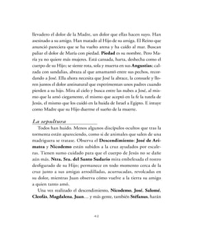 42
llevadero el dolor de la Madre, un dolor que ellas hacen suyo. Han
asesinado a su amigo. Han matado al Hijo de su amiga. El Reino que
anunció pareciera que se ha vuelto arena y ha caído al mar. Buscan
paliar el dolor de María con piedad. Piedad es su nombre. Pero Ma-
ría ya no quiere más mujeres. Está cansada, harta, deshecha como el
cuerpo de su Hijo; se siente rota, sola y muerta en sus Angustias; cal-
zada con sandalias, abraza al que amamantó entre sus pechos, recor-
dando a José. Ella ahora necesita que José la abrace, la consuele y llo-
ren juntos el dolor antinatural que experimentan unos padres cuando
pierden a su hijo. Mira al cielo y busca entre las nubes a José, al mis-
mo que la amó ciegamente, el mismo que aceptó en la fe la tutela de
Jesús, el mismo que los cuidó en la huida de Israel a Egipto. E intuye
como Madre que su Hijo duerme el sueño de la muerte.
La sepultura
Todos han huido. Menos algunos discípulos ocultos que tras la
tormenta están apareciendo, como si de animales que salen de una
madriguera se tratase. Observa el Descendimiento: José de Ari-
matea y Nicodemo están subidos a la cruz ayudados por escale-
ras. Tienen sumo cuidado para que el cuerpo de Jesús no se dañe
aún más. Ntra. Sra. del Santo Sudario mira embelesada el rostro
desfigurado de su Hijo; permanece en todo momento cerca de la
cruz junto a sus amigas arrodilladas, acurrucadas, revolcadas en
su dolor, mientras Juan observa cómo vuelve a la tierra su amigo
a quien tanto amó.
Una vez realizado el descendimiento, Nicodemo, José, Salomé,
Cleofás, Magdalena, Juan… y más gente, también Stéfanus, harán
 