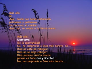 Más allá.
Sí.
Aquí, donde nos hemos estancado,
patinamos y patinamos
sin recorrer el camino.
Aquí, así, no vamos a la tierra nueva.
Más allá.
¡Cuaresma!
¡Es la oportunidad!
No, no comprarás a Dios más barato, no...
Dios no está en rebajas;
Dios no se deja rebajar.
Dios siempre cuesta mucho
porque es todo don y libertad...
No, no comprarás a Dios más barato...

 