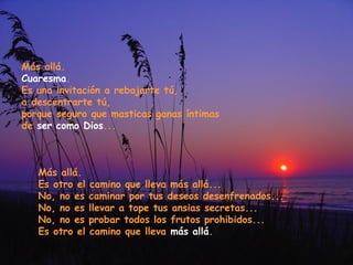 Más allá.
Cuaresma.
Es una invitación a rebajarte tú,
a descentrarte tú,
porque seguro que masticas ganas íntimas
de ser como Dios...

Más allá.
Es otro el
No, no es
No, no es
No, no es
Es otro el

camino que lleva más allá...
caminar por tus deseos desenfrenados...
llevar a tope tus ansias secretas...
probar todos los frutos prohibidos...
camino que lleva más allá.

 