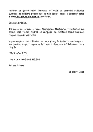 También os quiero pedir, pensando en todas las personas fallecidas
queridas de nuestro pueblo que no han podido llegar a celebrar estas
fiestas, un minuto de silencio, por favor.
Gracias...Gracias...
Os deseo de corazón a todos, Noalejeños, Noalejeñas y visitantes que
paséis unas felices fiestas en compañía de vuestros seres queridos,
amigas, amigos y visitantes.
Y para empezar estas fiestas con amor y alegría, todos los que tengan un
ser querido, amiga o amigo a su lado, que lo abrace en señal de amor, paz y
alegría.
¡VIVA NOALEJO!
¡VIVA LA VIRGEN DE BELÉN!
Felices fiestas
16 agosto 2013
 
