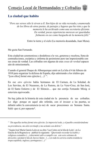 La ciudad que habito
“Pero sus versos sólo le sirven a él. Son hijos de su vida recreada y enamorada
de los libros de otros poetas, de paisajes y lugares que ha visto y que la
memoria le ha archivado como una secretaria eficiente.
En verdad, pocas experiencias merecen ser guardadas
fielmente en ese como bargueño de la memoria feliz”
Entre la tierra y el cielo (La memoria desandada, Juan Mena).
Me gusta San Fernando.
Esta ciudad tan ceremoniosa y desdeñosa a la vez, generosa y recelosa, llena de
contradicciones, escéptica y enferma de pesimismo pero tan impresionable con
sus cosas de verdad. Las cofradías son algunas de esas cosas de verdad capaces
aún de entusiasmarla.
Cuando el general Duque de Alburquerque entró en La Isla el 4 de febrero de
1810 para organizar la defensa de España, dijo admirando a los isleños que
“[con ellos] formé otro ejército (…)1
”.
En ese otro ejército había hermanos de El Carmen, de La Soledad, de
Los Servitas, de El Nazareno, de La Pastora, de La Vera+Cruz, de San José,
de El Santo Entierro y de El Silencio… que me corrija Fernando Mósig si
estuviera equivocado.
No hay jalón de la historia de esta ciudad sin la presencia de sus cofradías.
Lo digo porque en aquel año referido, con el invasor a las puertas, se
debatió sobre la conveniencia (o no) de sacar procesiones en Semana Santa.
Salió que sí, por supuesto2
.
1
“De aquellas turbas formé otro ejército. Lo improvisé todo, y el pueblo considerándome
su providencia, me alzó en triunfo y me aclamó con delirio”.
2
Según José María García León en su obra ‘Las Cortes en la Isla de León’, en La
Gaceta de la Regencia se publicó lo siguiente: “Queriendo recordar la loable y
religiosa costumbre (…) determinó salir a cumplir con este acto solemne de
devoción y piedad el día de Jueves Santo . (…) en toda la carrera estaba tendida la
tropa española, inglesa y portuguesa (…)”
 