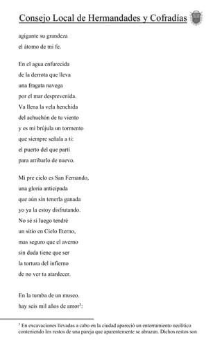 agigante su grandeza
el átomo de mi fe.
En el agua enfurecida
de la derrota que lleva
una fragata navega
por el mar desprevenida.
Va llena la vela henchida
del achuchón de tu viento
y es mi brújula un tormento
que siempre señala a ti:
el puerto del que partí
para arribarlo de nuevo.
Mi pre cielo es San Fernando,
una gloria anticipada
que aún sin tenerla ganada
yo ya la estoy disfrutando.
No sé si luego tendré
un sitio en Cielo Eterno,
mas seguro que el averno
sin duda tiene que ser
la tortura del infierno
de no ver tu atardecer.
En la tumba de un museo.
hay seis mil años de amor3
:
3
En excavaciones llevadas a cabo en la ciudad apareció un enterramiento neolítico
conteniendo los restos de una pareja que aparentemente se abrazan. Dichos restos son
 