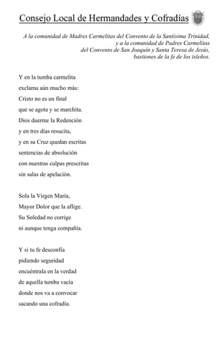 A la comunidad de Madres Carmelitas del Convento de la Santísima Trinidad,
y a la comunidad de Padres Carmelitas
del Convento de San Joaquín y Santa Teresa de Jesús,
bastiones de la fe de los isleños.
Y en la tumba carmelita
exclama aún mucho más:
Cristo no es un final
que se agota y se marchita.
Dios duerme la Redención
y en tres días resucita,
y en su Cruz quedan escritas
sentencias de absolución
con nuestras culpas prescritas
sin salas de apelación.
Sola la Virgen María,
Mayor Dolor que la aflige.
Su Soledad no corrige
ni aunque tenga compañía.
Y si tu fe desconfía
pidiendo seguridad
encuéntrala en la verdad
de aquella tumba vacía
donde nos va a convocar
sacando una cofradía.
 