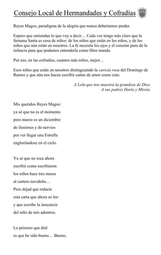 Reyes Magos, paradigma de la alegría que nunca deberíamos perder.
Espero que entiendan lo que voy a decir… Cada vez tengo más claro que la
Semana Santa es cosa de niños: de los niños que están en los niños, y de los
niños que aún están en nosotros. La fe necesita los ojos y el corazón puro de la
infancia para que podamos entenderla como Dios manda.
Por eso, en las cofradías, cuantos más niños, mejor…
Esos niños que están en nosotros distinguiendo la caricia rosa del Domingo de
Ramos y que aún nos hacen escribir cartas de amor como esta:
A Lola que nos muestra la grandeza de Dios.
A sus padres Darío y Mireia.
Mis queridos Reyes Magos:
ya sé que no es el momento
pero marzo es un diciembre
de ilusiones y de nervios
por ver llegar una Estrella
engloriándose en el cielo.
Ya sé que no toca ahora
escribir como escribieron
los niños hace tres meses
al cartero navideño…
Pero dejad que redacte
esta carta que ahora os leo
y que escribe la inocencia
del niño de mis adentros.
Lo primero que diré
es que he sido bueno… Bueno,
 