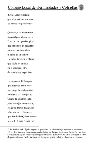 dice el verso refranero
que si no estrenamos ropa
las manos las perderemos.
Qué coraje da encontrarse
material para el colegio…
Pero esta vez yo sí os pido
que me dejéis un cuaderno
para ser buen estudiante
el lunes en su ateneo.
Dejadme también la pluma
que vacíe los tinteros
en la clase magistral
de lo exacto y lo perfecto.
La espada de D´Artagnan
que corte los chismorreos
y el juego de los barquitos
para hundir al trampuchero.
Quiero la luna más llena
y los naranjos más nuevos,
los coqui huevo más dulces
y los roscos confiteros…
que San Pedro Quiere Roscos
los de El Águila10
supieron
10
La familia de El Águila regenta la pastelería La Victoria cuya apertura se remonta a
1.914. Son famosos, entre otras especialidades, los Roscos de Semana Santa. En vida de d.
Cristóbal del Águila se estableció el galardón anual ‘Rosco de Oro’ para distinguir la labor
de personalidades y colectivos que se distinguen por su trabajo en favor de la Semana
 