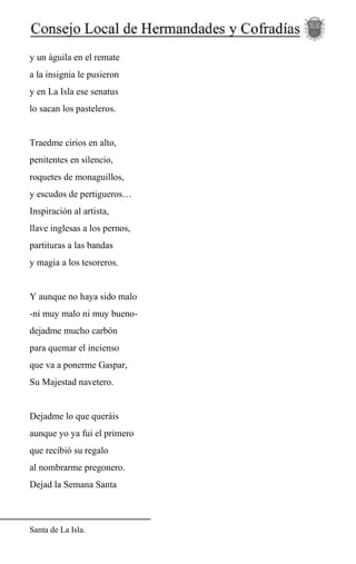 y un águila en el remate
a la insignia le pusieron
y en La Isla ese senatus
lo sacan los pasteleros.
Traedme cirios en alto,
penitentes en silencio,
roquetes de monaguillos,
y escudos de pertigueros…
Inspiración al artista,
llave inglesas a los pernos,
partituras a las bandas
y magia a los tesoreros.
Y aunque no haya sido malo
-ni muy malo ni muy bueno-
dejadme mucho carbón
para quemar el incienso
que va a ponerme Gaspar,
Su Majestad navetero.
Dejadme lo que queráis
aunque yo ya fui el primero
que recibió su regalo
al nombrarme pregonero.
Dejad la Semana Santa
Santa de La Isla.
 