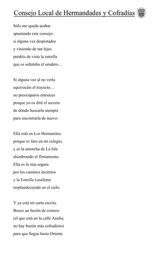 Sólo me queda acabar
apuntando este consejo:
si alguna vez despistados
y viniendo de tan lejos
perdéis de vista la estrella
que os señalaba el sendero…
Si alguna vez al no verla
equivocáis el trayecto…
no preocuparos entonces
porque yo os diré el secreto
de dónde buscarla siempre
para encontrarla de nuevo:
Ella está en Los Hermanitos
porque es faro en mi colegio,
y es la antorcha de La Isla
alumbrando el firmamento.
Ella es la ruta segura
por los caminos inciertos
y la Estrella Lasaliana
resplandeciendo en el cielo.
Y ya está mi carta escrita.
Busco un buzón de correos
(el que está en la calle Ancha;
no hay buzón más cofradiero)
para que llegue hasta Oriente
 