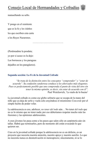 matasellando su sello.
Y pongo en el remitente
que es la fe y los isleños
los que escriben esta carta
a los Reyes Nazarenos.
……………………………….
(Perdonadme la posdata;
yo por si acaso os la dejo:
Las borrascas y los paraguas
dejadlos en los paragüeros).
Segunda sección: La Fe de la Juventud Cofrade
“Se trata de la distinción entre los conceptos “comprender” y “estar de
acuerdo”. Su confusión candorosa conduce a los altercados más elegantes.
Pues es perfectamente posible que uno comprenda el punto de vista del otro sin
tener la misma opinión, es decir, sin estar de acuerdo con él”.
Paul Watzlawich, ‘Lo malo de lo bueno’
La juventud cofrade es como ese globo solitario que se escapa de la mano del
niño que ya deja de serlo y vuela solo creyéndose el mismísimo Concorde por el
simple hecho de poder volar.
La adolescencia es eso, adolecer, no tener del todo aún… No tener del todo que
no es lo mismo que no tener nada; por eso deberíamos respetar mucho más las
ilusiones y las opiniones adolescentes.
A esos jóvenes les pasa como a los pasos que salen sólo en carpintería aún sin
tallar. Habrá que terminarlos, pero de momento ahí están evocando lo que
quieren ser.
Creo en la juventud cofrade porque la adolescencia no es un defecto, es un
proyecto que necesita nuestra atención, nuestro apoyo y nuestro auxilio. Lo que
no necesita nunca es desmotivación ni menosprecio; sinceramente, ni se lo
 