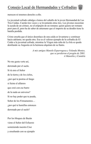 merecen ni tenemos derecho a ello.
La juventud cofrade cabalga a lomos del caballo de la joven Hermandad de Las
Tres Caídas. Caerán tres veces y se levantarán otras tres. Los jóvenes necesitan
la ayuda de un cirineo, no el empujón de un romano; quien quiera ser romano
peor para él, pero ha de saber de antemano que el imperio de su desdén tiene la
batalla perdida.
Cristo enseña que el único desenlace de una caída es levantarse y continuar
hacia adelante; no queda otra. Ese es el valioso ejemplo de la cofradía de El
Caído a la juventud cofrade, mientras la Virgen más niña de La Isla se queda
destilando su Angustia en la hermosa alquitara de su llanto.
A mis amigos Manolo Esparragosa y Yolanda Montes,
que se perdieron el pregón de 2001.
A Manolito y Candela
No me gusta verte así,
derrotado por el suelo.
Si tú eres el Señor
de la tierra y de los cielos,
¿por qué te postras al fango
si fuiste el alfarero
que creó con ese barro
de la nada un universo?
Si no hay poder que te pueda,
Señor de los Firmamentos…
¿por qué te humillas entonces
derrotado por el suelo?
Por los bloques de Bazán
viene el Señor del Esfuerzo
sosteniendo nuestra Cruz
y enseñando con su ejemplo
 