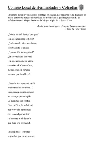 El tiempo es un invento de los hombres en su afán por medir la vida. En Dios no
existe el tiempo porque la eternidad no tiene cálculo posible; todo en Él es
infinito como el Mayor Dolor de la Virgen al pie de la Santa Cruz…
A Mariano Domínguez, ejemplar hermano mayor.
A toda la Vera+Cruz.
¿Dónde está el tiempo que pasa?
¿En qué clepsidra se bebe?
¿Qué arena lo hizo más breve
y resbalando lo enrasa
¿Quién mide su magnitud?
¿En qué reloj se detiene?
¿En qué cronómetro viene
cuando va La Vera+Cruz,
metrónomo sin ningún
instante que lo rellene?
¿Cuándo se empieza a medir
lo que medida no tiene…?
Cronos aquí nunca obtiene
un encargo que cumplir.
Lo perpetuo sin confín.
Dios es Dios, la infinidad,
por eso va la hermandad
con la edad por definir;
su instante es el devenir
que dura una eternidad.
El reloj de sol le marca
la sombra que no se mueve;
 