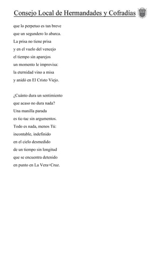 que lo perpetuo es tan breve
que un segundero lo abarca.
La prisa no tiene prisa
y en el vuelo del vencejo
el tiempo sin aparejos
un momento le improvisa:
la eternidad vino a misa
y anidó en El Cristo Viejo.
¿Cuánto dura un sentimiento
que acaso no dura nada?
Una manilla parada
es tic-tac sin argumentos.
Todo es nada, menos Tú:
incontable, indefinido
en el cielo desmedido
de un tiempo sin longitud
que se encuentra detenido
en punto en La Vera+Cruz.
 