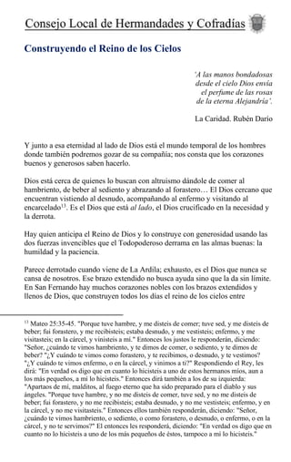 Construyendo el Reino de los Cielos
‘A las manos bondadosas
desde el cielo Dios envía
el perfume de las rosas
de la eterna Alejandría’.
La Caridad. Rubén Darío
Y junto a esa eternidad al lado de Dios está el mundo temporal de los hombres
donde también podremos gozar de su compañía; nos consta que los corazones
buenos y generosos saben hacerlo.
Dios está cerca de quienes lo buscan con altruismo dándole de comer al
hambriento, de beber al sediento y abrazando al forastero… El Dios cercano que
encuentran vistiendo al desnudo, acompañando al enfermo y visitando al
encarcelado13
. Es el Dios que está al lado, el Dios crucificado en la necesidad y
la derrota.
Hay quien anticipa el Reino de Dios y lo construye con generosidad usando las
dos fuerzas invencibles que el Todopoderoso derrama en las almas buenas: la
humildad y la paciencia.
Parece derrotado cuando viene de La Ardila; exhausto, es el Dios que nunca se
cansa de nosotros. Ese brazo extendido no busca ayuda sino que la da sin límite.
En San Fernando hay muchos corazones nobles con los brazos extendidos y
llenos de Dios, que construyen todos los días el reino de los cielos entre
13
Mateo 25:35-45. "Porque tuve hambre, y me disteis de comer; tuve sed, y me disteis de
beber; fui forastero, y me recibisteis; estaba desnudo, y me vestisteis; enfermo, y me
visitasteis; en la cárcel, y vinisteis a mí." Entonces los justos le responderán, diciendo:
"Señor, ¿cuándo te vimos hambriento, y te dimos de comer, o sediento, y te dimos de
beber? "¿Y cuándo te vimos como forastero, y te recibimos, o desnudo, y te vestimos?
"¿Y cuándo te vimos enfermo, o en la cárcel, y vinimos a ti?" Respondiendo el Rey, les
dirá: "En verdad os digo que en cuanto lo hicisteis a uno de estos hermanos míos, aun a
los más pequeños, a mí lo hicisteis." Entonces dirá también a los de su izquierda:
"Apartaos de mí, malditos, al fuego eterno que ha sido preparado para el diablo y sus
ángeles. "Porque tuve hambre, y no me disteis de comer, tuve sed, y no me disteis de
beber; fui forastero, y no me recibisteis; estaba desnudo, y no me vestisteis; enfermo, y en
la cárcel, y no me visitasteis." Entonces ellos también responderán, diciendo: "Señor,
¿cuándo te vimos hambriento, o sediento, o como forastero, o desnudo, o enfermo, o en la
cárcel, y no te servimos?" El entonces les responderá, diciendo: "En verdad os digo que en
cuanto no lo hicisteis a uno de los más pequeños de éstos, tampoco a mí lo hicisteis."
 